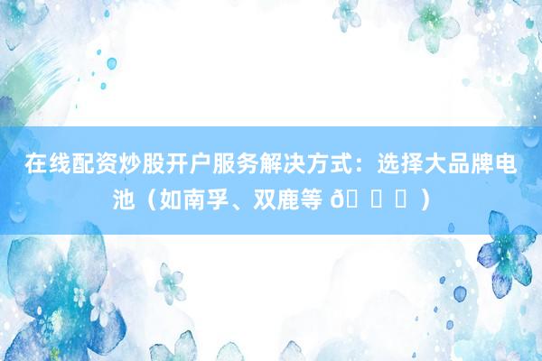 在线配资炒股开户服务解决方式：选择大品牌电池（如南孚、双鹿等 🔋）