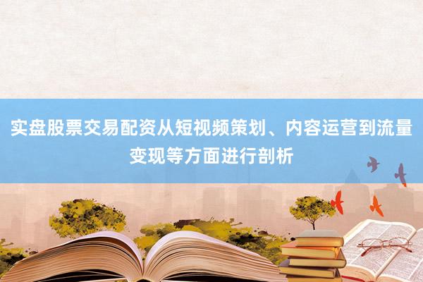 实盘股票交易配资从短视频策划、内容运营到流量变现等方面进行剖析