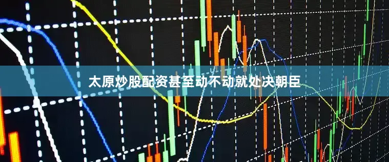 太原炒股配资甚至动不动就处决朝臣
