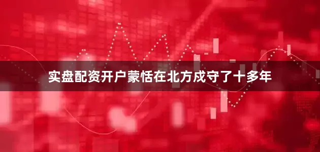 实盘配资开户蒙恬在北方戍守了十多年