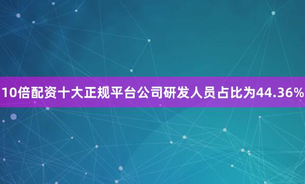 10倍配资十大正规平台公司研发人员占比为44.36%