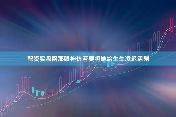 配资实盘网那眼神仿若要将她给生生凌迟活剐