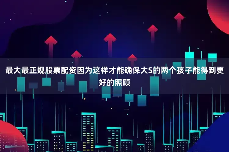 最大最正规股票配资因为这样才能确保大S的两个孩子能得到更好的照顾