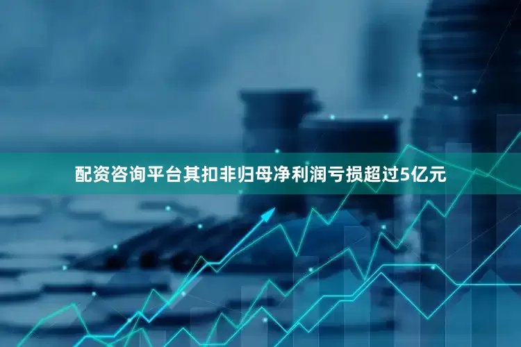 配资咨询平台其扣非归母净利润亏损超过5亿元