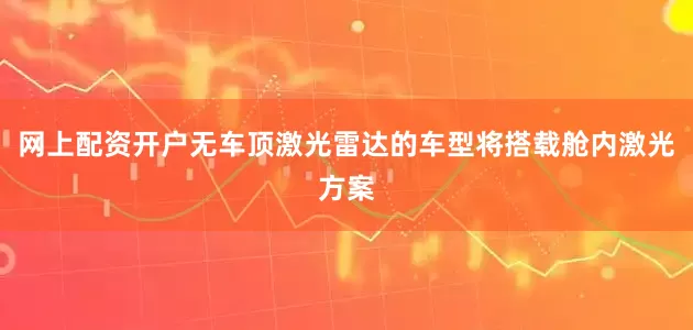 网上配资开户无车顶激光雷达的车型将搭载舱内激光方案