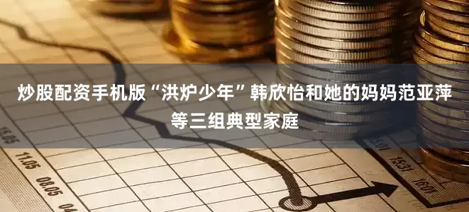 炒股配资手机版“洪炉少年”韩欣怡和她的妈妈范亚萍等三组典型家庭