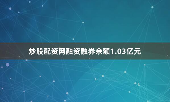炒股配资网融资融券余额1.03亿元
